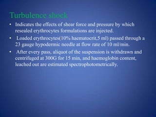 Turbulence shock
• Indicates the effects of shear force and pressure by which
  resealed erythrocytes formulations are injected.
• Loaded erythrocytes(10% haematocrit,5 ml) passed through a
  23 gauge hypodermic needle at flow rate of 10 ml/min.
• After every pass, aliquot of the suspension is withdrawn and
  centrifuged at 300G for 15 min, and haemoglobin content,
  leached out are estimated spectrophotometrically.
 