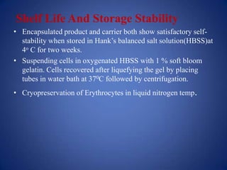 Shelf Life And Storage Stability
• Encapsulated product and carrier both show satisfactory self-
  stability when stored in Hank’s balanced salt solution(HBSS)at
  4o C for two weeks.
• Suspending cells in oxygenated HBSS with 1 % soft bloom
  gelatin. Cells recovered after liquefying the gel by placing
  tubes in water bath at 370C followed by centrifugation.
• Cryopreservation of Erythrocytes in liquid nitrogen temp.
 