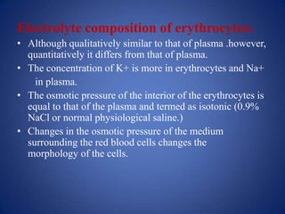 Electrolyte composition of erythrocytes:
• Although qualitatively similar to that of plasma .however,
  quantitatively it differs from that of plasma.
• The concentration of K+ is more in erythrocytes and Na+
    in plasma.
• The osmotic pressure of the interior of the erythrocytes is
  equal to that of the plasma and termed as isotonic (0.9%
  NaCl or normal physiological saline.)
• Changes in the osmotic pressure of the medium
  surrounding the red blood cells changes the
  morphology of the cells.
 