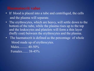 Haematocrit value
• If blood is placed into a tube and centrifuged, the cells
   and the plasma will separate.
• The erythrocytes, which are heavy, will settle down to the
  bottom of the tube, while the plasma rises up to the top
  and the leukocytes and platelets will form a thin layer
  (buffy coat) between the erythrocytes and the plasma.
• The haematocrit is defined as the percentage of whole
    blood made up of erythrocytes.
    Males.......... 40-50%
    Females....... 38-45%
 