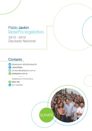 Reseña legislativa
2013 - 2015
Diputado Nacional
Pablo Javkin
@pablojavkin @RedDeIdeasOK
/JavkinPablo
contacto@pablojavkin.com.ar
pablojavkin.com.ar
Visitanos en #RedDeIdeas
Mitre 780
341 2434222
SUMATE
Contacto
!
 