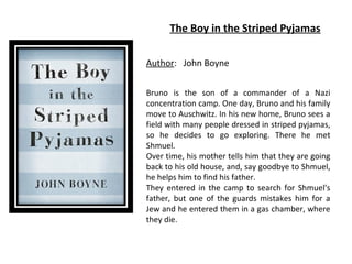 The Boy in the Striped Pyjamas
Author: John Boyne
Bruno is the son of a commander of a Nazi
concentration camp. One day, Bruno and his family
move to Auschwitz. In his new home, Bruno sees a
field with many people dressed in striped pyjamas,
so he decides to go exploring. There he met
Shmuel.
Over time, his mother tells him that they are going
back to his old house, and, say goodbye to Shmuel,
he helps him to find his father.
They entered in the camp to search for Shmuel's
father, but one of the guards mistakes him for a
Jew and he entered them in a gas chamber, where
they die.

 