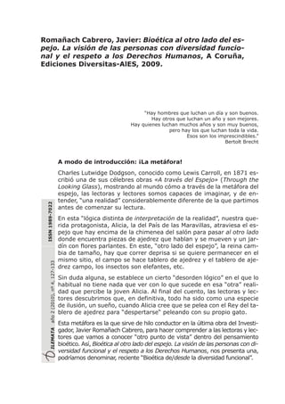 “Hay hombres que luchan un día y son buenos.
Hay otros que luchan un año y son mejores.
Hay quienes luchan muchos años y son muy buenos,
pero hay los que luchan toda la vida.
Esos son los imprescindibles.”
Bertolt Brecht
A modo de introducción: ¡La metáfora!
Charles Lutwidge Dodgson, conocido como Lewis Carroll, en 1871 es-
cribió una de sus célebres obras «A través del Espejo» (Through the
Looking Glass), mostrando al mundo cómo a través de la metáfora del
espejo, las lectoras y lectores somos capaces de imaginar, y de en-
tender, “una realidad” considerablemente diferente de la que partimos
antes de comenzar su lectura.
En esta “lógica distinta de interpretación de la realidad”, nuestra que-
rida protagonista, Alicia, la del País de las Maravillas, atraviesa el es-
pejo que hay encima de la chimenea del salón para pasar al otro lado
donde encuentra piezas de ajedrez que hablan y se mueven y un jar-
dín con flores parlantes. En este, “otro lado del espejo”, la reina cam-
bia de tamaño, hay que correr deprisa si se quiere permanecer en el
mismo sitio, el campo se hace tablero de ajedrez y el tablero de aje-
drez campo, los insectos son elefantes, etc.
Sin duda alguna, se establece un cierto “desorden lógico” en el que lo
habitual no tiene nada que ver con lo que sucede en esa “otra” reali-
dad que percibe la joven Alicia. Al final del cuento, las lectoras y lec-
tores descubrimos que, en definitiva, todo ha sido como una especie
de ilusión, un sueño, cuando Alicia cree que se pelea con el Rey del ta-
blero de ajedrez para “despertarse“ peleando con su propio gato.
Esta metáfora es la que sirve de hilo conductor en la última obra del Investi-
gador, Javier Romañach Cabrero, para hacer comprender a las lectoras y lec-
tores que vamos a conocer “otro punto de vista” dentro del pensamiento
bioético. Así, Bioética al otro lado del espejo. La visión de las personas con di-
versidad funcional y el respeto a los Derechos Humanos, nos presenta una,
podríamos denominar, reciente “Bioética de/desde la diversidad funcional”.
ILEMATAaño2(2010),nº4,127-133
ISSN1989-7022
Romañach Cabrero, Javier: Bioética al otro lado del es-
pejo. La visión de las personas con diversidad funcio-
nal y el respeto a los Derechos Humanos, A Coruña,
Ediciones Diversitas-AlES, 2009.
 