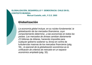 GLOBALIZACIÓN,
GLOBALIZACIÓN DESARROLLO Y DEMOCRACIA: CHILE EN EL
CONTEXTO MUNDIAL
              Manuel Castells, edit., F.C.E. 2005


     Globalización

     La economía global incluye, en su núcleo fundamental, la
     globalización de los mercados financieros, cuyo
     comportamiento determina...a las economías en todos los
     países. Los mercados de divisas cambian diariamente
     2,3 billones de dólares, haciendo imposible para
     cualquier gobierno sostener su divisa en contra de
     turbulencias masivas de los mercados financieros (pág.
     16) lo esencial de la globalización económica es la
     16)...
     unificación de criterios de mercado en un espacio
     económico ampliado (pág. 32).
 