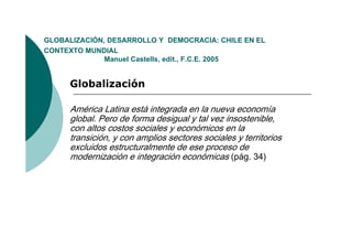GLOBALIZACIÓN,
GLOBALIZACIÓN DESARROLLO Y DEMOCRACIA: CHILE EN EL
CONTEXTO MUNDIAL
              Manuel Castells, edit., F.C.E. 2005


     Globalización

     América Latina está integrada en la nueva economía
     global. Pero de forma desigual y tal vez insostenible,
     con altos costos sociales y económicos en la
     transición, y con amplios sectores sociales y territorios
     excluidos estructuralmente de ese proceso de
     modernización e integración económicas (pág. 34)
 
