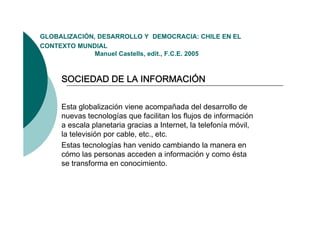 GLOBALIZACIÓN,
GLOBALIZACIÓN DESARROLLO Y DEMOCRACIA: CHILE EN EL
CONTEXTO MUNDIAL
              Manuel Castells, edit., F.C.E. 2005



     SOCIEDAD DE LA INFORMACIÓN

     Esta globalización viene acompañada del desarrollo de
     nuevas tecnologías que facilitan los flujos de información
                       í       f          f            f      ó
     a escala planetaria gracias a Internet, la telefonía móvil,
     la televisión por cable, etc., etc.
     Estas tecnologías han venido cambiando la manera en
     cómo las personas acceden a información y como ésta
     se transforma en conocimiento
                         conocimiento.
 