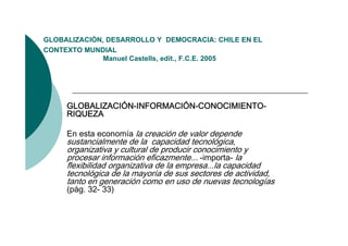 GLOBALIZACIÓN,
GLOBALIZACIÓN DESARROLLO Y DEMOCRACIA: CHILE EN EL
CONTEXTO MUNDIAL
              Manuel Castells, edit., F.C.E. 2005




     GLOBALIZACIÓN-INFORMACIÓN-CONOCIMIENTO-
     RIQUEZA

     En esta economía la creación de valor depende
     sustancialmente de la capacidad tecnológica,
     organizativa y cultural de producir conocimiento y
     procesar información eficazmente... -importa- la
     flexibilidad organizativa de la empresa...la capacidad
     tecnológica de la mayoría de sus sectores de actividad,
     tanto
     t t en generación como en uso d nuevas t
                       ió                de         tecnologías
                                                         l í
     (pág. 32- 33)
 