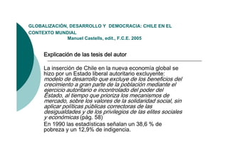 GLOBALIZACIÓN,
GLOBALIZACIÓN DESARROLLO Y DEMOCRACIA: CHILE EN EL
CONTEXTO MUNDIAL
              Manuel Castells, edit., F.C.E. 2005


     Explicación de las tesis del autor

     La inserción de Chile en la nueva economía global se
     hizo por un Estado liberal autoritario excluyente:
     modelo de desarrollo que excluye de los beneficios del
     crecimiento a gran parte de la población mediante el
     ejercicio autoritario e incontrolado del poder del
     Estado, al tiempo que prioriza los mecanismos de
     mercado, sobre l valores d l solidaridad social, sin
            d      b los l         de la lid id d       i l i
     aplicar políticas públicas correctoras de las
     desigualdades y de los privilegios de las elites sociales
     y económicas (pág 58)
                     (pág.
     En 1990 las estadísticas señalan un 38,6 % de
     pobreza y un 12,9% de indigencia.
 