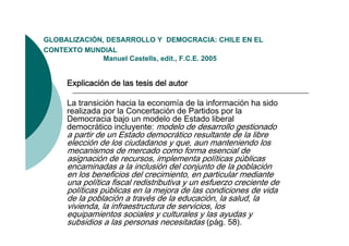 GLOBALIZACIÓN,
GLOBALIZACIÓN DESARROLLO Y DEMOCRACIA: CHILE EN EL
CONTEXTO MUNDIAL
              Manuel Castells, edit., F.C.E. 2005


     Explicación de las tesis del autor

     La transición hacia la economía de la información ha sido
     realizada por la Concertación de Partidos por la
     Democracia bajo un modelo de Estado liberal
                     j
     democrático incluyente: modelo de desarrollo gestionado
     a partir de un Estado democrático resultante de la libre
     elección de los ciudadanos y que, aun manteniendo los
     mecanismos de mercado como forma esencial de
     asignación de recursos, implementa políticas públicas
     encaminadas a la inclusión del conjunto de la población
     en los beneficios del crecimiento, en particular mediante
                                              p
     una política fiscal redistributiva y un esfuerzo creciente de
     políticas públicas en la mejora de las condiciones de vida
     de la población a través de la educación, la salud, la
     vivienda,
     vivienda la infraestructura de servicios los
                                       servicios,
     equipamientos sociales y culturales y las ayudas y
     subsidios a las personas necesitadas (pág. 58).
 