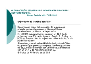 GLOBALIZACIÓN,
GLOBALIZACIÓN DESARROLLO Y DEMOCRACIA: CHILE EN EL
CONTEXTO MUNDIAL
              Manuel Castells, edit., F.C.E. 2005


     Explicación de las tesis del autor

     Reconoce el papel del mercado, de la empresa
     privada, pero enfrenta con políticas públicas
     focalizadas el problema de la pobreza.
     En el 2003 las estadísticas señalan un 12,9 % de
     pobreza y un 4,7% de indigencia. Según A. Foxley un
     40% de la reducción de la p
        %                       pobreza cabe atribuirlo a las
     políticas sociales.
     Sin embargo en el índice GINI de desigualdad Chile
     ocupa un lugar p
         p       g preocupante p
                            p     pues tiene un gguarismo
     de 55,9, detrás de Brasil con uno de 63,9; de Bolivia
     con un 61,4 y de Argentina con un 59.
     El índice de Finlandia es de 25,6
 