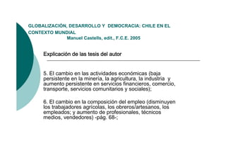 GLOBALIZACIÓN,
GLOBALIZACIÓN DESARROLLO Y DEMOCRACIA: CHILE EN EL
CONTEXTO MUNDIAL
              Manuel Castells, edit., F.C.E. 2005


     Explicación de las tesis del autor


     5. El cambio en las actividades económicas (baja
     persistente en la minería, la agricultura, la industria y
     aumento persistente en servicios financieros, comercio,
     transporte, servicios comunitarios y sociales);

     6. El cambio en la composición del empleo (disminuyen
     los trabajadores agrícolas, los obreros/artesanos, los
     empleados; y aumento de profesionales, técnicos
     medios, endedores) pág 68-;
     medios vendedores) -pág. 68
 