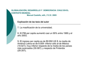 GLOBALIZACIÓN,
GLOBALIZACIÓN DESARROLLO Y DEMOCRACIA: CHILE EN EL
CONTEXTO MUNDIAL
              Manuel Castells, edit., F.C.E. 2005


     Explicación de las tesis del autor

     7. La masificación de la universidad;

     8. El PIB per capita aumentó casi un 90% entre 1989 y el
     año 2003;

     9. El ingreso per capita es de $9.950 US $ -la media de
     América Latina es de 8.059- inferior sólo al de México
     (10.021); muy inferior respecto de la media de los países
     más avanzados (30.087); y respecto de Finlandia
     (29.357);
 