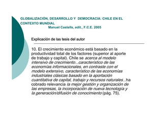 GLOBALIZACIÓN,
GLOBALIZACIÓN DESARROLLO Y DEMOCRACIA: CHILE EN EL
CONTEXTO MUNDIAL
              Manuel Castells, edit., F.C.E. 2005


     Explicación de las tesis del autor

     10. El crecimiento económico está basado en la
     productividad total de los factores (superior al aporte
     de trabajo y capital) Chile se acerca al modelo
                  capital).
     intensivo de crecimiento...característico de las
     economías informacionales, en contraste con el
     modelo extensivo, característico de las economías
              extensivo
     industriales clásicas basado en la aportación
     cuantitativa de capital, trabajo y recursos naturales...ha
     cobrado relevancia la mejor gestión y organización de
     las empresas, la incorporación de nueva tecnología y
     la generación/difusión de conocimiento (pág. 75).
 