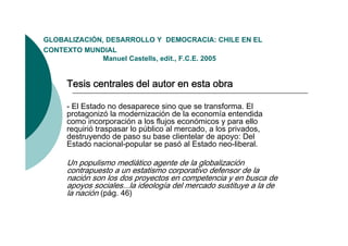 GLOBALIZACIÓN,
GLOBALIZACIÓN DESARROLLO Y DEMOCRACIA: CHILE EN EL
CONTEXTO MUNDIAL
              Manuel Castells, edit., F.C.E. 2005


     Tesis centrales del autor en esta obra

     - El Estado no desaparece sino que se transforma. El
     protagonizó la modernización de la economía entendida
     como incorporación a los flujos económicos y para ello
     requirió traspasar lo público al mercado, a los privados,
     destruyendo de paso su base clientelar de apoyo: Del
     Estado nacional-popular se pasó al Estado neo-liberal.

     Un populismo mediático agente de la globalización
     contrapuesto a un estatismo corporativo defensor de la
     nación son los dos proyectos en competencia y en busca de
     apoyos sociales...la ideología del mercado sustituye a la de
     la nación (pág. 46)
 