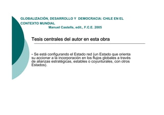GLOBALIZACIÓN,
GLOBALIZACIÓN DESARROLLO Y DEMOCRACIA: CHILE EN EL
CONTEXTO MUNDIAL
              Manuel Castells, edit., F.C.E. 2005


     Tesis centrales del autor en esta obra


     - Se está configurando el Estado red (un Estado que orienta
     su accionar a la incorporación en los flujos globales a través
     de alianzas estratégicas, estables o coyunturales, con otros
     Estados).
 