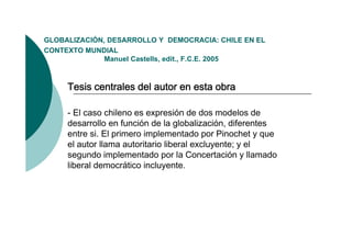 GLOBALIZACIÓN,
GLOBALIZACIÓN DESARROLLO Y DEMOCRACIA: CHILE EN EL
CONTEXTO MUNDIAL
              Manuel Castells, edit., F.C.E. 2005



     Tesis centrales del autor en esta obra

     - El caso chileno es expresión de dos modelos de
     desarrollo en función de la globalización diferentes
                                   globalización,
     entre si. El primero implementado por Pinochet y que
     el autor llama autoritario liberal excluyente; y el
     segundo i l
            d implementado por l C
                         t d        la Concertación y ll
                                              t ió     llamado
                                                            d
     liberal democrático incluyente.
 
