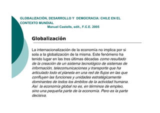 GLOBALIZACIÓN,
GLOBALIZACIÓN DESARROLLO Y DEMOCRACIA: CHILE EN EL
CONTEXTO MUNDIAL
              Manuel Castells, edit., F.C.E. 2005


     Globalización

     La internacionalización de la economía no implica por si
     sola a la globalización de la misma. Este fenómeno ha
     tenido lugar en las tres últimas décadas como resultado
     de la creación de un sistema tecnológico de sistemas de
     información, telecomunicaciones y transporte que ha
     articulado todo el planeta en una red de flujos en las que
     confluyen las funciones y unidades estratégicamente
     dominantes de todos los ámbitos de la actividad humana
                                                       humana.
     Así la economía global no es, en términos de empleo,
     sino una pequeña parte de la economía. Pero es la parte
     decisiva.
     decisiva
 