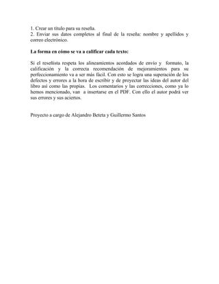 1. Crear un título para su reseña. 
2. Enviar sus datos completos al final de la reseña: nombre y apellidos y correo electrónico. 
La forma en cómo se va a calificar cada texto: 
Si el reseñista respeta los alineamientos acordados de envío y formato, la calificación y la correcta recomendación de mejoramientos para su perfeccionamiento va a ser más fácil. Con esto se logra una superación de los defectos y errores a la hora de escribir y de proyectar las ideas del autor del libro así como las propias. Los comentarios y las correcciones, como ya lo hemos mencionado, van a insertarse en el PDF. Con ello el autor podrá ver sus errores y sus aciertos. 
Proyecto a cargo de Alejandro Beteta y Guillermo Santos 