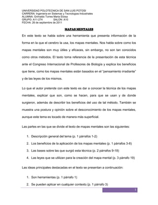 MAPAS MENTALES<br />En este texto se habla sobre una herramienta que presenta información de la forma en la que el cerebro la usa, los mapas mentales. Nos habla sobre como los mapas mentales son muy útiles y eficaces, sin embargo, no son tan conocidos como otros métodos. El texto toma referencia de la presentación de esta técnica ante el Congreso Internacional de Profesores de Biología y explica los beneficios que tiene, como los mapas mentales están basados en el “pensamiento irradiante” y de las leyes de los mismos.<br />Lo que el autor pretende con este texto es dar a conocer la técnica de los mapas mentales, explicar que son, como se hacen, para que se usan y de donde surgieron, además de describir los beneficios del uso de tal método. También se muestra una postura y opinión sobre el desconocimiento de los mapas mentales, aunque este tema es tocado de manera más superficial.<br />Las partes en las que se divide el texto de mapas mentales son las siguientes:<br />Descripción general del tema (p. 1 párrafos 1-2)<br />Los beneficios de la aplicación de los mapas mentales (p. 1 párrafos 3-8)<br />Las bases sobre las que surgió esta técnica (p. 2 párrafos 9-18)<br />Las leyes que se utilizan para la creación del mapa mental (p. 3 párrafo 19)<br />Las ideas principales destacadas en el texto se presentan a continuación:<br />Son herramientas (p. 1 párrafo 1)<br />Se pueden aplicar en cualquier contexto (p. 1 párrafo 3)<br />Permite el uso de ambos hemisferios del cerebro (p. 1 párrafo 4)<br />Desarrollan la capacidad de creación y la imaginación (p. 1 párrafo 5)<br />Poca difusión en nuestro país (p. 1 párrafo 6)<br />El cerebro piensa en forma irradiante (p. 2 párrafo 10)<br />Partir de una imagen o idea central (p. 2 párrafo 17)<br />Animarse a romper los bloques mentales (p. 3 párrafo 19)<br />El texto no presenta una conclusión, sin embargo, las ideas que se dejan ver en él, definen su postura ante los mapas mentales, es decir, defiende el uso de esta herramienta y la muestra como satisfactoria y eficaz, por lo que recomienda ampliamente su uso.<br />Desde mi punto de vista, el autor define muy bien lo que son los mapas mentales, basándose en pruebas e investigaciones y me parece correcto que los mapas mentales sean una técnica de aprendizaje y enseñanza muy útil, eficaz y benéfica; pero también es cierto que existen diferentes maneras de pensar y entender las cosas, por lo cual cada individuo decide la mejor manera de hacerlo.<br />Cardozo, J. (s.f.). Mapas Mentales. Recuperado el 20 de septiembre de 2011, de Mapas Mentales, Direcciones de Internet: www.mindmapping.com - www.neuralmatters.com http://www.cipes.org/articulos/1415%20-%20Mapas%20Mentales.pdf<br />MAPAS CONCEPTUALES COMO HERRAMIENTAS DE APRENDIZAJE<br />El texto describe lo que es un mapa conceptual, la manera en la que se constuyen, sus componentes y en base a que se desarrollaron. Plantea como deben ser usados, ya sea tanto para aprender como para enseñar, y en que forma pueden utilizarse. Integra como los mapas conceptuales ayudan a comprender textos y a adquirir conocimientos, asi como para evaluar los mismos, ademas de incluir algunos ejemplos de ellos.<br />La autora quiere dar a conocer los mapas conceptuales y como estos son utiles para la adquisicion de conocimientos, es decir, el aprendizaje. Se quiere presentar como hay que emplear estas herramientas en la enseñanza y la forma en la que ayuda a facilitarla, como se debe evaluar en base a ellos, ademas de que para la autora es importante definir la significatividad que los mapas conceptuales tienen y en que se aplican.<br />El texto se divide en las siguientes partes:<br />Definicion de mapa conceptual (p. 1 parrafos 1-5)<br />Representacion grafica de lo que es un mapa conceptual (p. 2)<br />La aplicación de los mapas conceptuales (p. 4 parrafos 6-7)<br />La forma de organizar contenidos en un mapa conceptual (p. 4-7 parrafos 8-12)<br />La comprension de textos en base a los mapas conceptuales (p. 8 parrafos 13-14)<br />Adquisicion de conocimientos por medio de mapas conceptuales (p.9-10 parrafos 15-18)<br />Evaluacion de aprendizaje con mapas mentales (p. 11-12 parrafos 19-23)<br />Como se construye un mapa conceptual (p. 13 parrafos 24-33)<br />Las ideas principales del texto son las siguientes:<br />Los mapas mentales son representaciones graficas (p. 2 parrafo 1)<br />Se construyen a partir de la selección de conceptos relevantes (p. 2 parrafo 5)<br />Son estrategicos para la contruccion de conocimientos (p. 4 parrafo 6)<br />Estan vinculados a redes y marcos conceptuales (p. 5 parrafo 11)<br />Apoya en la comprension de textos (p. 8 parrafo 13)<br />Descubre lo que el alumno sabe (p. 10 parrafo 18)<br />No hay una forma unica de elaborarlos (p. 13 parrafo 33)<br />La autora no da una conclusion, pero según su analisis sobre los mapas conceptuales, define que estos son una valiosa herramienta dentro del aprendizaje, ademas de ser estrategicos debido a las caracteristicas que integra cada tipo de mapa conceptual. Ademas de que ayudan a valorar y evaluar al desempeño y adquisicion de conocimientos, ya que facilitan al comprension y relacion entre ellos.<br />Mi opinion sobre el texto, es que sus argumentos son muy validos, por lo tanto lo que afirma es acertado, sin embargo el desarrollo del tema en comparacion con el de mapas mantales me parece un poco tedioso por su extension y algunis puntos repetitivos. Pero es cierto que al utilzar los mapas conceptuales en el aprendizaje es una buena manera de adquirir conocimientos.<br />Verónica Maricoy G. y José Antonio Vergara R. Taller para profesores: Mapas Conceptuales  como herramientas de aprendizaje. Recuperado el 20 de septiembre del 2011, (2011-09-24)<br />De Profesores de “The British School” de Punta Arenas: http://www.saladehistoria.com/biblioteca/educacion/Taller-Mapas-Conceptuales.pdf <br />DOS TECNICAS DE APRENDIZAJE<br />La reseña contrasta dos temas sobre como se facilita el aprendizaje utilizando mapas mentales y mapas conceptuales, pues debido a sus caracteristicas son aplicables; estos temas fueron tomados de articulos extraidos de dos paginas web.<br />El articulo de Mapas Mentales se basa en la utilidad y eficacia que tiene el utilizar los mapas mentales como tecnica de aprendizaje, ya que presenta la informacion de la forma en la que lo hace el cerebro, ademas de explicar cada una de las caracteristicas de estos; mientras el texto Mapas Conceptuales como herramientas de aprendizaje (2002), muestra lo que son estos mapas, sus caracteristicas y como ayudan a que se apliquen en el aprendizaje, asi como las distintas maneras en que presenta la informacion.<br />En uno de los textos el autor quiere dar a conocer los mapas mentales, debido a que no son tan conocidos, quiere explicar sus caracteristicas, desde que son hasta para que sirven, ademas de los beneficios que tiene el aplicarlo en diversas areas de trabajo (Mapas Mentales). “Esto implica, tratar de representar en “mapas”, el funcionamiento del cerebro y el desarrollo del pensamiento” (Mapas Mentales;1). Por otro lado, el proposito del otro articulo es dar a conocer la utilidad de los mapas conceptuales en el aprendizaje, como una herramienta utilizada pr los profesores, asi como cada una de las formas en las que se puede representar la informacion con dicha tecnica y la manera en la que se construyen (Mapas Conceptuales como herramientas de aprendizaje, 2002). “Los mapas conceptuales son representaciones graficas de relaciones significativas entre conceptos que adquieren forma de proposiciones” (Mapas Conceptuales como herramientas de aprendizaje, 2002; 2).<br />Dentro de los articulos no hay temas similares, sin embargo ambos expresan que tanto los mapas mentales como los conceptuales son herramientas y tecnicas aplicables en el aprendizaje, ademas de que son utiles y facilitan la comprension de informacion, datos o conocimientos.<br />  Cardozo, J. (s.f.). Mapas Mentales. Recuperado el 20 de septiembre de 2011, de Mapas Mentales, Direcciones de Internet: www.mindmapping.com - www.neuralmatters.com http://www.cipes.org/articulos/1415%20-%20Mapas%20Mentales.pdf<br />Verónica Maricoy G. y José Antonio Vergara R. Taller para profesores: Mapas Conceptuales  como herramientas de aprendizaje. Recuperado el 20 de septiembre del 2011, (2011-09-24)<br />De Profesores de “The British School” de Punta Arenas: http://www.saladehistoria.com/biblioteca/educacion/Taller-Mapas-Conceptuales.pdf <br />ElementosMapas Mentaless/autorMapas Conceptuales como herramientas de aprendizajeVeronica Maricoy G.Tema centralLos mapas mentales son utiles y eficases debido a sus caracteristicas, sin embargo no son tan conocidosLa descripcion de los mapas conceptuales, sus caracteristicas y la forma en que ayudan y se aplican al aprendizajeProposito del autorDar a conocer los mapas mentales, explixar sus caracteristicas, desde que son hasta para que sirven y los beneficios de usarlosDar a conocer el beneficio de utilizar los mapas conceptuales en el aprendizaje y las distintas maneras de representacionSubtemas similaresEn ambos textos se expresa que ambas tecnicas de aprendizaje son muy beneficas y aplicables, ademas de que son utiles y facilitan la comprensionSubtemas diferentes-Beneficios del uso del mapa-Pensamiento irradiante y mapas mentales-Leyes de los mapas mentales-Estrategia para la construccion de conocimientos-Forma de organizar contenidos-Vinculacion a las redes y marcos conceptuales-Forma de ayudar a comprender textos-Forma de indagar conocimientos previos-Forma de evaluacion del aprendizaje-Procedimiento para construir mapas conceptualesConclusion del autorDice que los mapas mentales tienen muchos beneficios por lo cual son aplicables al aprendizaje, es decir, los recomienda ampliamenteLos mapas conceptuales son herramientas valiosas en el aprendizaje, ademas de ser estrategicos al facilitar la comprension y relacion entre conocimientosReflexion personalSe define muy bien lo que son los mapas mentales asi como cada una de sus caracteristicas, aunque de manera muy concreta. Me parece que realmente son muy utiles para facilitar el aprendizajeLos argumentos de la autora son validos y lo que afirma es acertado, ademas aborda de manara muy completa el tema que trata dejando todos los puntos muy claros.<br />