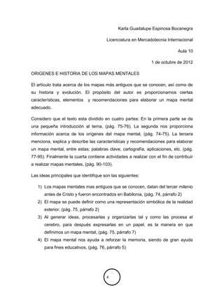 Karla Guadalupe Espinosa Bocanegra

                                       Licenciatura en Mercadotecnia Internacional

                                                                             Aula 10

                                                               1 de octubre de 2012

ORIGENES E HISTORIA DE LOS MAPAS MENTALES

El artículo trata acerca de los mapas más antiguos que se conocen, así como de
su historia y evolución. El propósito del autor es proporcionarnos ciertas
características, elementos   y recomendaciones para elaborar un mapa mental
adecuado.

Considero que el texto esta dividido en cuatro partes: En la primera parte se da
una pequeña introducción al tema, (pág. 75-76). La segunda nos proporciona
información acerca de los orígenes del mapa mental, (pág. 74-75). La tercera
menciona, explica y describe las características y recomendaciones para elaborar
un mapa mental, entre estas; palabras clave, cartografía, aplicaciones, etc. (pág.
77-95). Finalmente la cuarta contiene actividades a realizar con el fin de contribuir
a realizar mapas mentales, (pág. 90-103).

Las ideas principales que identifique son las siguientes:

   1) Los mapas mentales mas antiguos que se conocen, datan del tercer milenio
      antes de Cristo y fueron encontrados en Babilonia, (pág. 74, párrafo 2)
   2) El mapa se puede definir como una representación simbólica de la realidad
      exterior, (pág. 75, párrafo 2)
   3) Al generar ideas, procesarlas y organizarlas tal y como las procesa el
      cerebro, para después expresarlas en un papel, es la manera en que
      definimos un mapa mental, (pág. 75, párrafo 7)
   4) El mapa mental nos ayuda a reforzar la memoria, siendo de gran ayuda
      para fines educativos, (pág. 76, párrafo 5)




                                       4
 