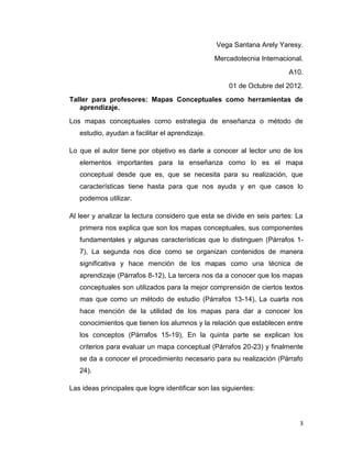 Vega Santana Arely Yaresy.
                                                 Mercadotecnia Internacional.
                                                                        A10.
                                                      01 de Octubre del 2012.
Taller para profesores: Mapas Conceptuales como herramientas de
   aprendizaje.
Los mapas conceptuales como estrategia de enseñanza o método de
   estudio, ayudan a facilitar el aprendizaje.

Lo que el autor tiene por objetivo es darle a conocer al lector uno de los
   elementos importantes para la enseñanza como lo es el mapa
   conceptual desde que es, que se necesita para su realización, que
   características tiene hasta para que nos ayuda y en que casos lo
   podemos utilizar.

Al leer y analizar la lectura considero que esta se divide en seis partes: La
   primera nos explica que son los mapas conceptuales, sus componentes
   fundamentales y algunas características que lo distinguen (Párrafos 1-
   7), La segunda nos dice como se organizan contenidos de manera
   significativa y hace mención de los mapas como una técnica de
   aprendizaje (Párrafos 8-12), La tercera nos da a conocer que los mapas
   conceptuales son utilizados para la mejor comprensión de ciertos textos
   mas que como un método de estudio (Párrafos 13-14), La cuarta nos
   hace mención de la utilidad de los mapas para dar a conocer los
   conocimientos que tienen los alumnos y la relación que establecen entre
   los conceptos (Párrafos 15-19), En la quinta parte se explican los
   criterios para evaluar un mapa conceptual (Párrafos 20-23) y finalmente
   se da a conocer el procedimiento necesario para su realización (Párrafo
   24).

Las ideas principales que logre identificar son las siguientes:




                                                                            3
 