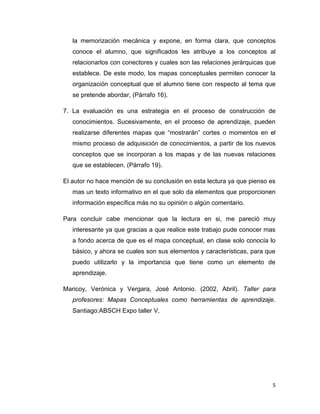 la memorización mecánica y expone, en forma clara, que conceptos
   conoce el alumno, que significados les atribuye a los conceptos al
   relacionarlos con conectores y cuales son las relaciones jerárquicas que
   establece. De este modo, los mapas conceptuales permiten conocer la
   organización conceptual que el alumno tiene con respecto al tema que
   se pretende abordar, (Párrafo 16).

7. La evaluación es una estrategia en el proceso de construcción de
   conocimientos. Sucesivamente, en el proceso de aprendizaje, pueden
   realizarse diferentes mapas que “mostrarán” cortes o momentos en el
   mismo proceso de adquisición de conocimientos, a partir de los nuevos
   conceptos que se incorporan a los mapas y de las nuevas relaciones
   que se establecen. (Párrafo 19).

El autor no hace mención de su conclusión en esta lectura ya que pienso es
   mas un texto informativo en el que solo da elementos que proporcionen
   información específica más no su opinión o algún comentario.

Para concluir cabe mencionar que la lectura en si, me pareció muy
   interesante ya que gracias a que realice este trabajo pude conocer mas
   a fondo acerca de que es el mapa conceptual, en clase solo conocía lo
   básico, y ahora se cuales son sus elementos y características, para que
   puedo utilizarlo y la importancia que tiene como un elemento de
   aprendizaje.

Maricoy, Verónica y Vergara, José Antonio. (2002, Abril). Taller para
   profesores: Mapas Conceptuales como herramientas de aprendizaje.
   Santiago:ABSCH Expo taller V.




                                                                         5
 