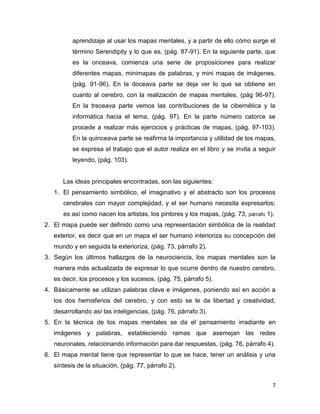 aprendizaje al usar los mapas mentales, y a partir de ello cómo surge el
          término Serendipity y lo que es, (pág. 87-91). En la siguiente parte, que
          es la onceava, comienza una serie de proposiciones para realizar
          diferentes mapas, minimapas de palabras, y mini mapas de imágenes,
          (pág. 91-96). En la doceava parte se deja ver lo que se obtiene en
          cuanto al cerebro, con la realización de mapas mentales, (pág 96-97).
          En la treceava parte vemos las contribuciones de la cibernética y la
          informática hacia el tema, (pág. 97). En la parte número catorce se
          procede a realizar más ejercicios y prácticas de mapas, (pág. 97-103).
          En la quinceava parte se reafirma la importancia y utilidad de los mapas,
          se expresa el trabajo que el autor realiza en el libro y se invita a seguir
          leyendo, (pág. 103).


      Las ideas principales encontradas, son las siguientes:
   1. El pensamiento simbólico, el imaginativo y el abstracto son los procesos
      cerebrales con mayor complejidad, y el ser humano necesita expresarlos;
      es así como nacen los artistas, los pintores y los mapas, (pág. 73, párrafo 1).
2. El mapa puede ser definido como una representación simbólica de la realidad
   exterior, es decir que en un mapa el ser humano interioriza su concepción del
   mundo y en seguida la exterioriza, (pág. 73, párrafo 2).
3. Según los últimos hallazgos de la neurociencia, los mapas mentales son la
   manera más actualizada de expresar lo que ocurre dentro de nuestro cerebro,
   es decir, los procesos y los sucesos, (pág. 75, párrafo 5).
4. Básicamente se utilizan palabras clave e imágenes, poniendo así en acción a
   los dos hemisferios del cerebro, y con esto se le da libertad y creatividad,
   desarrollando así las inteligencias, (pág. 76, párrafo 3).
5. En la técnica de los mapas mentales se da el pensamiento irradiante en
   imágenes y palabras, estableciendo ramas que asemejan las redes
   neuronales, relacionando información para dar respuestas, (pág. 76, párrafo 4).
6. El mapa mental tiene que representar lo que se hace, tener un análisis y una
   síntesis de la situación, (pág. 77, párrafo 2).


                                                                                    7
 