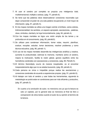 7. Al usar el cerebro por completo se propicia una inteligencia total,
   multidimensional, múltiple o exitosa, (pág. 77, párrafo 6).
8. Se tiene que las palabras clave desencadenan conexiones neuronales que
   dejan comprender el poder de una sola palabra recuperando un nivel mayor de
   información, (pág. 81, párrafo 4).
9. En los mapas mentales se utiliza una imagen central, el énfasis, varios colores,
   tridimensionalidad, los sentidos, un espacio apropiado, asociaciones, palabras,
   clave, símbolos, claridad y la hoja horizontalmente, (pág. 84, párrafo 4).
10. Con los mapas mentales se logra una visión amplia de los temas y se
   profundiza en el conocimiento, (pág. 85, párrafo3).
11. Se utilizan para condensar información, tomar notas, resumir, planificar,
   evaluar, recopilar, estudiar, tomar decisiones, resolver problemas y como
   técnica educativa, (pág. 86, párrafo 1).
12. El uso de los mapas mentales desarrolla las inteligencias analítica y creativa,
   aumenta la productividad, estimula la memoria, mantiene activo al cerebro,
   mejora la motivación, facilita la visión global, genera equilibrio entre los
   hemisferios cerebrales con asociaciones y conexiones, (pág. 86. Párrafo 5).
13. El término Serendipity ocurre de manera inexplicable, es el encontrar
   inesperadamente algo que no se estaba buscando, (pág. 89, párrafo 4).
14. Cada persona es única e irrepetible porque realiza las asociaciones y
   conexiones cerebrales de acuerdo a experiencias propias, (pág. 91, párrafo 6).
15. Al trabajar con todo el cerebro y usar todas las herramientas, siguiendo la
   metodología se podrá estar en condiciones para ser más eficiente y productivo,
   (pág. 97, párrafo 3).


      En cuanto a la conclusión de autor, no menciona una ya que la lectura es
          solo un capitulo, por lo general esta se menciona al final de libro a
          comparación de otros textos cuando el autor da su opinión al termino de
          la lectura.




                                                                                  8
 