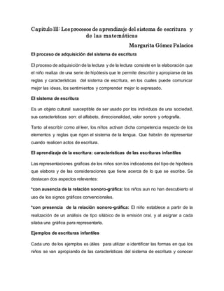 Capitulo lll: Los procesos de aprendizaje del sistema de escritura y
de las matemáticas
Margarita Gómez Palacios
El proceso de adquisición del sistema de escritura
El proceso de adquisición de la lectura y de la lectura consiste en la elaboración que
el niño realiza de una serie de hipótesis que le permite describir y apropiarse de las
reglas y características del sistema de escritura, en los cuales puede comunicar
mejor las ideas, los sentimientos y comprender mejor lo expresado.
El sistema de escritura
Es un objeto cultural susceptible de ser usado por los individuos de una sociedad,
sus características son: el alfabeto, direccionalidad, valor sonoro y ortografía.
Tanto al escribir como al leer, los niños activan dicha competencia respecto de los
elementos y reglas que rigen el sistema de la lengua. Que habrán de representar
cuando realicen actos de escritura.
El aprendizaje de la escritura: características de las escrituras infantiles
Las representaciones graficas de los niños son los indicadores del tipo de hipótesis
que elabora y de las consideraciones que tiene acerca de lo que se escribe. Se
destacan dos aspectos relevantes:
*con ausencia de la relación sonoro-gráfica: los niños aun no han descubierto el
uso de los signos gráficos convencionales.
*con presencia de la relación sonoro-gráfica: El niño establece a partir de la
realización de un análisis de tipo silábico de la emisión oral, y al asignar a cada
silaba una gráfica para representarla.
Ejemplos de escrituras infantiles
Cada uno de los ejemplos es útiles para utilizar e identificar las formas en que los
niños se van apropiando de las características del sistema de escritura y conocer
 