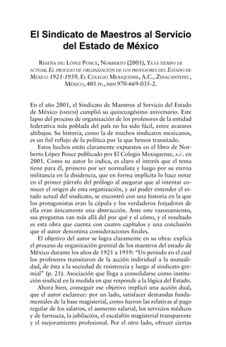 Economía, Sociedad y Territorio, vol.   IV,   núm. 13, 2003, 189-201   193


El Sindicato de Maestros al Servicio
       del Estado de México
    RESEÑA DE: LÓPEZ PONCE, NORBERTO (2001), YA ES TIEMPO DE
ACTUAR. EL PROCESO DE ORGANIZACIÓN DE LOS PROFESORES DEL ESTADO DE
MÉXICO 1921-1959, EL COLEGIO MEXIQUENSE, A.C., ZINACANTEPEC,
            MÉXICO, 401 PP., ISBN 970-669-035-2.


En el año 2001, el Sindicato de Maestros al Servicio del Estado
de México (SMSEM) cumplió su quincuagésimo aniversario. Este
lapso del proceso de organización de los profesores de la entidad
federativa más poblada del país no ha sido fácil, entre avatares
altibajos. Su historia, como la de muchos sindicatos mexicanos,
es un fiel reflejo de la política por la que hemos transitado.
    Estos hechos están claramente expuestos en el libro de Nor-
berto López Ponce publicado por El Colegio Mexiquense, A.C. en
2001. Como su autor lo indica, es claro el interés que el tema
tiene para él, primero por ser normalista y luego por su eterna
militancia en la disidencia, que en forma implícita lo hace notar
en el primer párrafo del prólogo al asegurar que al intentar co-
nocer el origen de esta organización, y así poder entender el es-
tado actual del sindicato, se encontró con una historia en la que
los protagonistas eran la cúpula y los verdaderos forjadores de
ella eran únicamente una abstracción. Ante este razonamiento,
sus preguntas van más allá del por qué y el cómo, y el resultado
es esta obra que cuenta con cuatro capítulos y una conclusión
que el autor denomina consideraciones finales.
    El objetivo del autor se logra claramente en su obra: explica
el proceso de organización gremial de los maestros del estado de
México durante los años de 1921 a 1959: “Un periodo en el cual
los profesores transitaron de la acción individual a la mutuali-
dad, de ésta a la sociedad de resistencia y luego al sindicato gre-
mial” (p. 21). Asociación que llega a consolidarse como institu-
ción sindical en la medida en que responde a la lógica del Estado.
    Ahora bien, conseguir ese objetivo implicó una acción dual,
que el autor esclarece: por un lado, satisfacer demandas funda-
mentales de la base magisterial, como fueron las relativas al pago
regular de los salarios, el aumento salarial, los servicios médicos
y de farmacia, la jubilación, el escalafón magisterial transparente
y el mejoramiento profesional. Por el otro lado, ofrecer ciertas
 