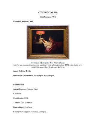 CONFIDENCIAS, 1901
(Confidences, 1901)
Francisco Antonio Cano
Ilustración 1 Fotografía: Noé Alfaro Chaves
http://www.panoramio.com/photo_explorer#view=photo&position=233&with_photo_id=3
8586228&order=date_desc&user=4623336
Jenny Holguin Berrio
Institución Universitaria Tecnológico de Antioquia.
Ficha técnica
Autor: Francisco Antonio Cano
Colombia.
Confidencias, 1901.
Técnica: Óleo sobre tela.
Dimensiones: 49x65cms
Ubicación: Colección Museo de Antioquia.
 