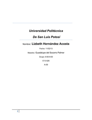 Universidad Politécnica

              De San Luis Potosí

    Nombre:   Lizbeth Hernández Acosta
                   Fecha: 11/02/13

        Maestra: Guadalupe del Socorro Palmer

                   Grupo: 8:00-9:00

                       E13-526

                        A-59




1
 