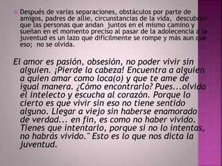  Después de varias separaciones, obstáculos por parte de 
amigos, padres de allie, circunstancias de la vida, descubren 
que las personas que andan juntos en el mismo camino y 
sueñan en el momento preciso al pasar de la adolecencia a la 
juventud es un lazo que difícilmente se rompe y más aun que 
eso; no se olvida. 
El amor es pasión, obsesión, no poder vivir sin 
alguien. ¡Pierde la cabeza! Encuentra a alguien 
a quien amar como loca(o) y que te ame de 
igual manera. ¿Cómo encontrarlo? Pues...olvida 
el intelecto y escucha al corazón. Porque lo 
cierto es que vivir sin eso no tiene sentido 
alguno. Llegar a viejo sin haberse enamorado 
de verdad... en fin, es como no haber vivido. 
Tienes que intentarlo, porque si no lo intentas, 
no habrás vivido." Esto es lo que nos dicta la 
juventud. 
 