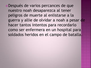 Después de varios percances de que 
nuestro noah desaparezca al tener 
peligros de muerte al enlistarse a la 
guerra y allie de olvidar a noah a pesar de 
hacer tantos intentos para recordarlo 
como ser enfermera en un hospital para 
soldados heridos en el campo de batalla. 
 