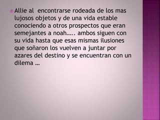  Allie al encontrarse rodeada de los mas 
lujosos objetos y de una vida estable 
conociendo a otros prospectos que eran 
semejantes a noah….. ambos siguen con 
su vida hasta que esas mismas ilusiones 
que soñaron los vuelven a juntar por 
azares del destino y se encuentran con un 
dilema … 
 