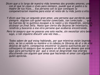 Dicen que a lo largo de nuestra vida tenemos dos grandes amores; uno 
con el que te casas o vives para siempre, puede que el padre o la 
madre de tus hijos... Esa persona con la que consigues la 
compenetracion maxima para estar el resto de tu vida junto a ella... 
Y dicen que hay un segundo gran amor, una persona que perderás para 
siempre. Alguien con quien naciste conectado, tan conectado ... que 
las fuerzas de la quimica escapan a la razón y les impedirán, siempre, 
alcanzar un final feliz. Hasta que cierto día dejaras de intentarlo, Te 
rendirás y buscaras a esa otra persona que acabaras encontrando. 
Pero te aseguro que no pasaras una sola noche, sin necesitar otro beso 
suyo, o tan siquiera discutir una vez mas... 
Todos saben de qué estoy hablando, por que mientras están leyendo 
esto, se les a venido su nombre a la cabeza,te libraras de el o de ella 
dejaras de sufrir, conseguiras encontrar la paz(la sustituirás por la 
calma)pero te aseguro que no pasara un día en que desees que este 
aquí para perturbarte por que a veces se desprende mas energía 
discutiendo con alguien que amas que haciendo el amor con alguien a 
quien aprecias. 
 