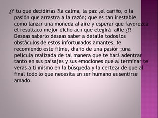 ¿Y tu que decidirías ?la calma, la paz ,el cariño, o la 
pasión que arrastra a la razón; que es tan inestable 
como lanzar una moneda al aire y esperar que favorezca 
el resultado mejor dicho aun que elegirá allie ¿?? 
Deseas saberlo deseas saber a detalle todos los 
obstáculos de estos infortunados amantes, te 
recomiendo este filme, diario de una pasión ;una 
película realizada de tal manera que te hará adentrar 
tanto en sus paisajes y sus emociones que al terminar te 
veras a ti mismo en la búsqueda y la certeza de que al 
final todo lo que necesita un ser humano es sentirse 
amado. 
