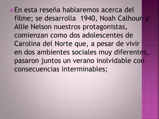 En esta reseña hablaremos acerca del 
filme; se desarrolla 1940, Noah Calhoun y 
Allie Nelson nuestros protagonistas, 
comienzan como dos adolescentes de 
Carolina del Norte que, a pesar de vivir 
en dos ambientes sociales muy diferentes, 
pasaron juntos un verano inolvidable con 
consecuencias interminables; 
 