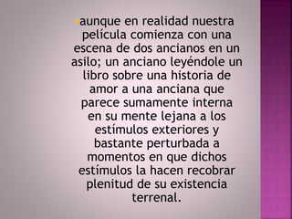aunque en realidad nuestra 
película comienza con una 
escena de dos ancianos en un 
asilo; un anciano leyéndole un 
libro sobre una historia de 
amor a una anciana que 
parece sumamente interna 
en su mente lejana a los 
estímulos exteriores y 
bastante perturbada a 
momentos en que dichos 
estímulos la hacen recobrar 
plenitud de su existencia 
terrenal. 
 