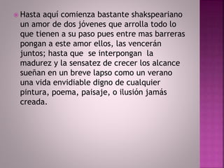  Hasta aquí comienza bastante shakspeariano 
un amor de dos jóvenes que arrolla todo lo 
que tienen a su paso pues entre mas barreras 
pongan a este amor ellos, las vencerán 
juntos; hasta que se interpongan la 
madurez y la sensatez de crecer los alcance 
sueñan en un breve lapso como un verano 
una vida envidiable digno de cualquier 
pintura, poema, paisaje, o ilusión jamás 
creada. 
 