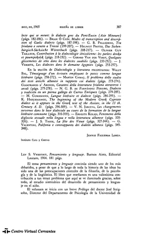 BICC, XX, 1965 RESEÑA DE LIBROS 387
léete qui se meurt: le dialecte grec du Pont-Euxin (Asie Mineure)
(págs. 182-186). — BRIAN Ó Cuív, Modes of transcription and descrip-
tion of Gaelic dialects (págs. 187-198). — G. B. PELLEGRINI, Tra
jriulano e véneto a Trieste (199-207). — HELMUT PROTZE, Das Sieben-
bürgisch-Sachsische Wórterbuch (págs. 208-217). — OLIVIER GUY
TAILLEUR, Contribuúon a la dialectologie iénisséienne: les parlers dena
et poumpoolsk. (págs. 218-232). — GERARD VANDERVORST, Quelques
glissements de sens dans les dialectes swahilis (págs. 233-252). — ].
VERGOTE, Les dialectes dans le domaine égyptien (págs. 253-257).
En la sección de Dialectología y literatura encontramos: WILLY
BAL, Témoignage d'un écrivain employant le patois comme langue
littéraire (págs. 258-272). — MARTIN CAMAJ, // problema dello studio
dei testi anúchi albanesi in rapporto coi dialetti (págs. 273-274).
GIAN FRANCO D' ARONCO, Caratieri della letteratura friulana attraverso i
secoli (págs. 275-278). — N. G. B. DE FERNÁNDEZ PEREIRO, Dialecto
y tradición en un poema gallego de Curros Enriquez (págs. 279-285).
— M. GUKHMANN, Langue littéraire et dialecte (págs. 286-295). —
K. HADJIOANNOU, The beginning of the Modern Greel{ Cypriote
dialect as it appears in the Gree text of the Assizes, in the 13 th.
Century A. D. (págs. 296-309). — V. N. JARCEVA, Les changements
survenus dans la base dialectale au cours de la formation de la langue
littéraire commune (págs. 310-319). — ERNESTO KOLIQI, Fenómeno della
diglossia sessuale nella lingua e nella letteratura albanese (págs. 320-
326). — J. S. TASSIE, La féte des Vieux (págs. 327-344). — G.
VALENTINI, Polifonía e contrappunto dei dialetti albanesi (págs. 345-
348).
JENNIE FIGUEROA LORZA.
Instituto Caro y Cuervo
LEV S. VYGOTSKY, Pensamiento y lenguaje. Buenos Aires, Editorial
Lautaro, 1964. 181 págs.
El tema pensamiento y lenguaje continúa siendo uno de los más
debatidos, a pesar de que a lo largo de toda la historia de las ideas ha
sido una de las preocupaciones centrales de la filosofía, de la psicolo-
gía y de la lingüística. El libro que reseñamos es una valiosísima con-
tribución a tan tenaz problema que aquí se ve iluminado gracias, sobre
todo, al estudio sistemático del desarrollo de pensamiento y lengua-
je en el niño.
El volumen se inicia con un breve Prólogo del doctor José Itzig-
sohn, Director del Departamento de Psicología de la Universidad de
THESAURUS.Tomo XX. Núm. 2 (1965). José Joaquín Montes, reseña a «Lev S. ...
 