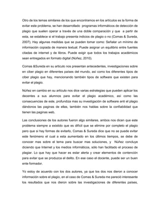 Otro de los temas similares de los que encontramos en los artículos es la forma de
evitar este problema, se han desarrollado programas informáticos de detección de
plagio que suelen operar a través de una doble comparación y que a partir de
esta, se establece si el trabajo presenta indicios de plagio o no (Comas & Sureda,
2007), Hay algunas medidas que se pueden tomar como: Señalar un mínimo de
información copiada de manera textual. Puede asignar un equilibrio entre fuentes
citadas de internet y de libros. Puede exigir que todos los trabajos académicos
sean entregados en formato digital (Núñez, 2010).

Comas &Sureda en su articulo nos presentan antecedentes, investigaciones sobre
en ciber plagio en diferentes países del mundo, así como los diferentes tipos de
ciber plagio que hay, mencionando también tipos de software que existen para
evitar el plagio.

Núñez en cambio en su artículo nos dice varias estrategias que pueden aplicar los
decentes a sus alumnos para evitar el plagio académico, así como las
consecuencias de este, profundiza mas su investigación de software anti el plagio
dándonos las paginas de ellas, también nos hablas sobre la confiabilidad que
tienen las paginas web.

Las conclusiones de los autores fueron algo similares, ambos nos dicen que este
problema siempre a existido que es difícil que se elimine por completo el plagio
pero que si hay formas de evitarlo, Comas & Sureda dice que no se puede evitar
este fenómeno el cual a esta aumentado en los últimos tiempos, se debe de
conocer mas sobre el tema para buscar mas soluciones, y          Núñez concluye
diciendo que Internet y los medios informáticos, sólo han facilitado el proceso de
plagiar. Lo que hay que hacer es estar alerta y crear elementos de contención
para evitar que se produzca el delito. En ese caso el docente, puede ser un buen
ente formador.

Yo estoy de acuerdo con los dos autores, ya que los dos nos dieron a conocer
información sobre el plagio, en el caso de Comas & Sureda me pareció interesante
los resultados que nos dieron sobre las investigaciones de diferentes países,
 