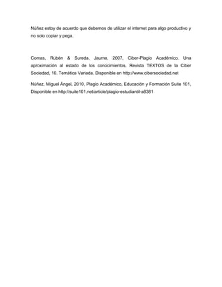 Núñez estoy de acuerdo que debemos de utilizar el internet para algo productivo y
no solo copiar y pega.




Comas, Rubén & Sureda, Jaume, 2007, Ciber-Plagio Académico. Una
aproximación al estado de los conocimientos, Revista TEXTOS de la Ciber
Sociedad, 10. Temática Variada. Disponible en http://www.cibersociedad.net

Núñez, Miguel Ángel, 2010, Plagio Académico, Educación y Formación Suite 101,
Disponible en http://suite101.net/article/plagio-estudiantil-a8381
 