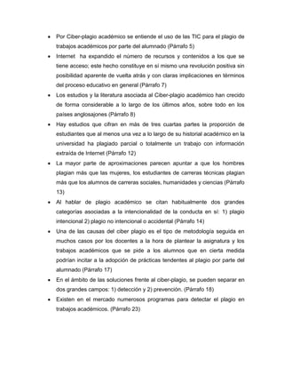 Por Ciber-plagio académico se entiende el uso de las TIC para el plagio de
trabajos académicos por parte del alumnado (Párrafo 5)
Internet ha expandido el número de recursos y contenidos a los que se
tiene acceso; este hecho constituye en sí mismo una revolución positiva sin
posibilidad aparente de vuelta atrás y con claras implicaciones en términos
del proceso educativo en general (Párrafo 7)
Los estudios y la literatura asociada al Ciber-plagio académico han crecido
de forma considerable a lo largo de los últimos años, sobre todo en los
países anglosajones (Párrafo 8)
Hay estudios que cifran en más de tres cuartas partes la proporción de
estudiantes que al menos una vez a lo largo de su historial académico en la
universidad ha plagiado parcial o totalmente un trabajo con información
extraída de Internet (Párrafo 12)
La mayor parte de aproximaciones parecen apuntar a que los hombres
plagian más que las mujeres, los estudiantes de carreras técnicas plagian
más que los alumnos de carreras sociales, humanidades y ciencias (Párrafo
13)
Al hablar de plagio académico se citan habitualmente dos grandes
categorías asociadas a la intencionalidad de la conducta en sí: 1) plagio
intencional 2) plagio no intencional o accidental (Párrafo 14)
Una de las causas del ciber plagio es el tipo de metodología seguida en
muchos casos por los docentes a la hora de plantear la asignatura y los
trabajos académicos que se pide a los alumnos que en cierta medida
podrían incitar a la adopción de prácticas tendentes al plagio por parte del
alumnado (Párrafo 17)
En el ámbito de las soluciones frente al ciber-plagio, se pueden separar en
dos grandes campos: 1) detección y 2) prevención. (Párrafo 18)
Existen en el mercado numerosos programas para detectar el plagio en
trabajos académicos. (Párrafo 23)
 