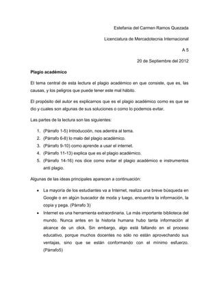 Estefania del Carmen Ramos Quezada

                                        Licenciatura de Mercadotecnia Internacional

                                                                               A5

                                                          20 de Septiembre del 2012

Plagio académico

El tema central de esta lectura el plagio académico en que consiste, que es, las
causas, y los peligros que puede tener este mal hábito.

El propósito del autor es explicarnos que es el plagio académico como es que se
dio y cuales son algunas de sus soluciones o como lo podemos evitar.

Las partes de la lectura son las siguientes:

   1. (Párrafo 1-5) Introducción, nos adentra al tema.
   2. (Párrafo 6-8) lo malo del plagio académico.
   3. (Párrafo 9-10) como aprende a usar el internet.
   4. (Párrafo 11-13) explica que es el plagio académico.
   5. (Párrafo 14-16) nos dice como evitar el plagio académico e instrumentos
      anti plagio.

Algunas de las ideas principales aparecen a continuación:

      La mayoría de los estudiantes va a Internet, realiza una breve búsqueda en
      Google o en algún buscador de moda y luego, encuentra la información, la
      copia y pega. (Párrafo 3)
      Internet es una herramienta extraordinaria. La más importante biblioteca del
      mundo. Nunca antes en la historia humana hubo tanta información al
      alcance de un click. Sin embargo, algo está faltando en el proceso
      educativo, porque muchos docentes no sólo no están aprovechando sus
      ventajas, sino que se están conformando con el mínimo esfuerzo.
      (Párrafo5)
 