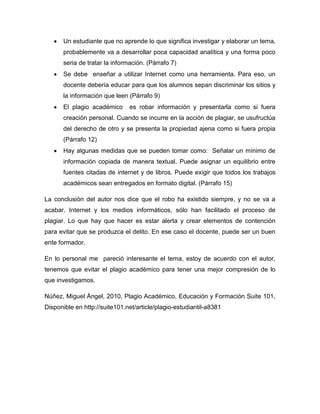 Un estudiante que no aprende lo que significa investigar y elaborar un tema,
       probablemente va a desarrollar poca capacidad analítica y una forma poco
       seria de tratar la información. (Párrafo 7)
       Se debe enseñar a utilizar Internet como una herramienta. Para eso, un
       docente debería educar para que los alumnos sepan discriminar los sitios y
       la información que leen (Párrafo 9)
       El plagio académico      es robar información y presentarla como si fuera
       creación personal. Cuando se incurre en la acción de plagiar, se usufructúa
       del derecho de otro y se presenta la propiedad ajena como si fuera propia
       (Párrafo 12)
       Hay algunas medidas que se pueden tomar como: Señalar un mínimo de
       información copiada de manera textual. Puede asignar un equilibrio entre
       fuentes citadas de internet y de libros. Puede exigir que todos los trabajos
       académicos sean entregados en formato digital. (Párrafo 15)

La conclusión del autor nos dice que el robo ha existido siempre, y no se va a
acabar. Internet y los medios informáticos, sólo han facilitado el proceso de
plagiar. Lo que hay que hacer es estar alerta y crear elementos de contención
para evitar que se produzca el delito. En ese caso el docente, puede ser un buen
ente formador.

En lo personal me pareció interesante el tema, estoy de acuerdo con el autor,
tenemos que evitar el plagio académico para tener una mejor compresión de lo
que investigamos.

Núñez, Miguel Ángel, 2010, Plagio Académico, Educación y Formación Suite 101,
Disponible en http://suite101.net/article/plagio-estudiantil-a8381
 