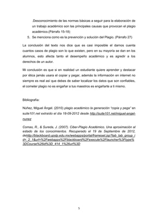 .Desconocimiento de las normas básicas a seguir para la elaboración de
        un trabajo académico son las principales causas que provocan el plagio
        académico.(Párrafo 15-18)
   5. Se menciona como es la prevención y solución del Plagio. (Párrafo 27)

La conclusión del texto nos dice que es casi imposible el darnos cuenta
cuantos casos de plagio son lo que existen, pero en su mayoría se dan en los
alumnos, esto afecta tanto el desempeño académico y es agredir a los
derechos de un autor.

Mi conclusión es que si en realidad un estudiante quiere aprender y destacar
por ética jamás usara el copiar y pegar, además la información en internet no
siempre es real así que debes de saber localizar los datos que son confiables,
el cometer plagio no es engañar a tus maestros es engañarte a ti mismo.



Bibliografía:

Núñez, Miguel Ángel. (2010) plagio académico la generación “copia y pega” en
suite101.net extraído el día 18-09-2012 desde http://suite101.net/miguel-angel-
nunez

Comas, R., & Sureda, J. (2007). Ciber-Plagio Académico. Una aproximación al
estado de los conocimientos. Recuperado el 19 de Septiembre de 2012,
dehttp://blackboard.upslp.edu.mx/webapps/portal/frameset.jsp?tab_tab_group_i
d=_2_1&url=%2Fwebapps%2Fblackboard%2Fexecute%2Flauncher%3Ftype%
3DCourse%26id%3D_414_1%26url%3D




                                       5
 