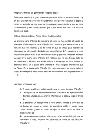 Plagio académico La generación "copia y pega"

Este tema menciona el gran problema que están viviendo los estudiantes hoy
en día. El autor da a conocer los problemas que puede ocasionar el copiar y
pegar un artículo ya que eso es considerado como plagio si no se hace
correctamente y las consecuencias que puede tener este acto que muchos
llevamos a cabo.

El texto está dividido en 7 siete partes fundamentales:

La primera parte (Párrafo-2) menciona el cómo se ha perdido el habito de
investigar. En la segunda parte (Párrafo 3 –5) nos dice que a esta era se le ha
llamado “Era del internet” y de la forma en que se utiliza para realizar las
búsquedas de información. En la tercera parte (Párrafo 4-7) menciona la poca
importancia que se le da a los derechos de autor y que solo se realiza “el copia
y pega”. En la cuarta parte (Párrafo 6-8) habla de que no solo Google debe de
ser considerado el único medio de búsqueda si no que se debe buscar en
diferentes sitios. En la quinta parte (Párrafo 9 – 11) se explica brevemente que
es Plagio. En la sexta parte (Párrafo 11) menciona como se puede evitar el
plagio. En la séptima parte nos muestra los instrumentos anti plagió (Párrafo 12
– 13)



Las ideas principales son:

        1.- El plagio académico problema relevante en estos tiempos. (Párrafo 1)
        2. La mayoría de los estudiantes realizan búsquedas en algún buscador
           de moda y luego, encuentran la información, la copia y pega. (Párrafo
           3)
        3.- El presentar un trabajo como si fuera propio, cuando lo único que se
        ha hecho es copiar o pegar, se considera delito y puede tener
        consecuencias graves el tomar trabajos de otros habla de falta de
        ética.(Párrafo 6)
        4.- Las personas que realizan búsquedas deben saber distinguir que es
        verdadero y falso, respetar los derechos de autor de los artículos.
        (Párrafo 10)

                                        6
 