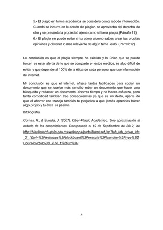 5.- El plagio en forma académica se considera como robode información.
       Cuando se incurre en la acción de plagiar, se aprovecha del derecho de
       otro y se presenta la propiedad ajena como si fuera propia.(Párrafo 11)
       6.- El plagio se puede evitar si tu como alumno sabes crear tus propias
       opiniones y obtener lo más relevante de algún tema leído. (Párrafo12)



La conclusión es que el plagio siempre ha existido y lo único que se puede
hacer es estar alerta de lo que se comparte en estos medios, es algo difícil de
evitar y que depende al 100% de la ética de cada persona que use información
de internet.

Mi conclusión es que el internet, ofrece tantas facilidades para copiar un
documento que se vuelve más sencillo robar un documento que hacer una
búsqueda y redactar un documento, ahorras tiempo y no haces esfuerzo, pero
tanta comodidad también trae consecuencias ya que es un delito, aparte de
que el ahorrar ese trabajo también te perjudica a que jamás aprendas hacer
algo propio y tu ética es pésima.

Bibliografía

Comas, R., & Sureda, J. (2007). Ciber-Plagio Académico. Una aproximación al
estado de los conocimientos. Recuperado el 19 de Septiembre de 2012, de
http://blackboard.upslp.edu.mx/webapps/portal/frameset.jsp?tab_tab_group_id=
_2_1&url=%2Fwebapps%2Fblackboard%2Fexecute%2Flauncher%3Ftype%3D
Course%26id%3D_414_1%26url%3D




                                       7
 