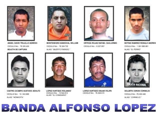 ANGEL DAVID TRUJILLO AGREDO    MONTENEGRO SANDOVAL WILLIAM   ORTEGA ROJAS RAFAEL GUILLERMO   BOTINA RAMIREZ RONALD ANDRES
CEDULA Nro. : 76.320.424       CEDULA Nro. : 76.324.730      CEDULA Nro. : 6.227.657         CEDULA Nro. : 1.061.685.981
BOLETA DE CAPTURA              ALIAS “ MUERTO PARADO “                                       ALIAS “ EL PERRO”




CASTRO OCAMPO GUSTAVO ADOLFO   LOPEZ HURTADO ROLANDO         LOPEZ HURTADO ENUAR FELIPE      SOLARTE CERON CORNELIO
                               CEDULA Nro. : 10.544.812      CEDULA Nro. : 76.308.415
CEDULA Nro. : 10 .543.688                                                                    CEDULA Nro. :76.304.448
                               ALIAS “ EL COMISARIO”
ALIAS “ MONEDITA “                                                                           ALIAS “ CORNELIO “
 